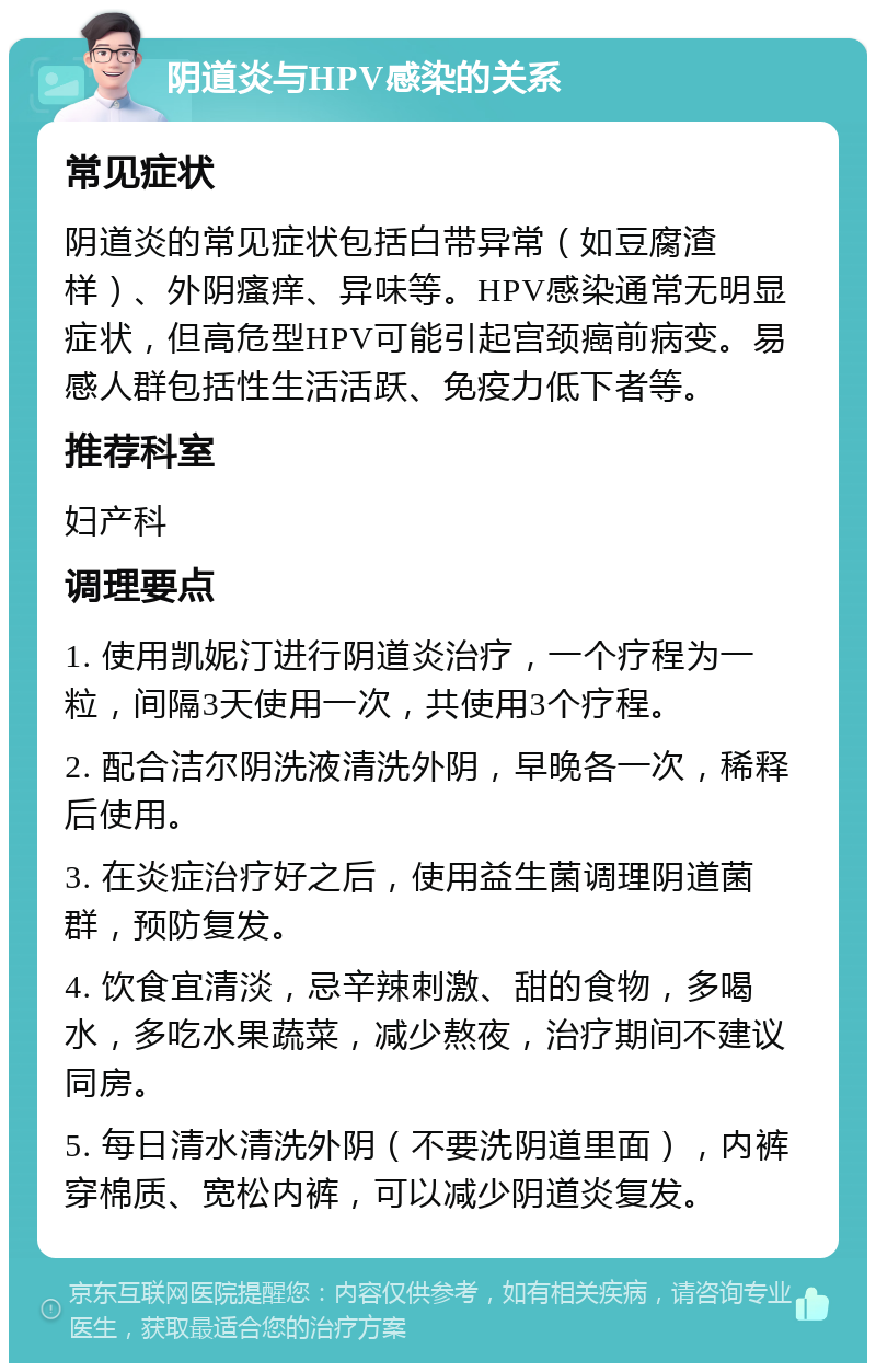 阴道炎与HPV感染的关系 常见症状 阴道炎的常见症状包括白带异常（如豆腐渣样）、外阴瘙痒、异味等。HPV感染通常无明显症状，但高危型HPV可能引起宫颈癌前病变。易感人群包括性生活活跃、免疫力低下者等。 推荐科室 妇产科 调理要点 1. 使用凯妮汀进行阴道炎治疗，一个疗程为一粒，间隔3天使用一次，共使用3个疗程。 2. 配合洁尔阴洗液清洗外阴，早晚各一次，稀释后使用。 3. 在炎症治疗好之后，使用益生菌调理阴道菌群，预防复发。 4. 饮食宜清淡，忌辛辣刺激、甜的食物，多喝水，多吃水果蔬菜，减少熬夜，治疗期间不建议同房。 5. 每日清水清洗外阴（不要洗阴道里面），内裤穿棉质、宽松内裤，可以减少阴道炎复发。