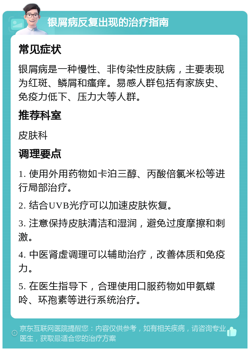 银屑病反复出现的治疗指南 常见症状 银屑病是一种慢性、非传染性皮肤病，主要表现为红斑、鳞屑和瘙痒。易感人群包括有家族史、免疫力低下、压力大等人群。 推荐科室 皮肤科 调理要点 1. 使用外用药物如卡泊三醇、丙酸倍氯米松等进行局部治疗。 2. 结合UVB光疗可以加速皮肤恢复。 3. 注意保持皮肤清洁和湿润，避免过度摩擦和刺激。 4. 中医肾虚调理可以辅助治疗，改善体质和免疫力。 5. 在医生指导下，合理使用口服药物如甲氨蝶呤、环孢素等进行系统治疗。