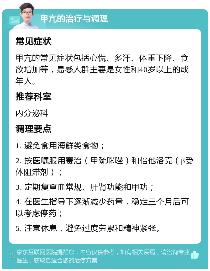 甲亢的治疗与调理 常见症状 甲亢的常见症状包括心慌、多汗、体重下降、食欲增加等，易感人群主要是女性和40岁以上的成年人。 推荐科室 内分泌科 调理要点 1. 避免食用海鲜类食物； 2. 按医嘱服用赛治（甲巯咪唑）和倍他洛克（β受体阻滞剂）； 3. 定期复查血常规、肝肾功能和甲功； 4. 在医生指导下逐渐减少药量，稳定三个月后可以考虑停药； 5. 注意休息，避免过度劳累和精神紧张。