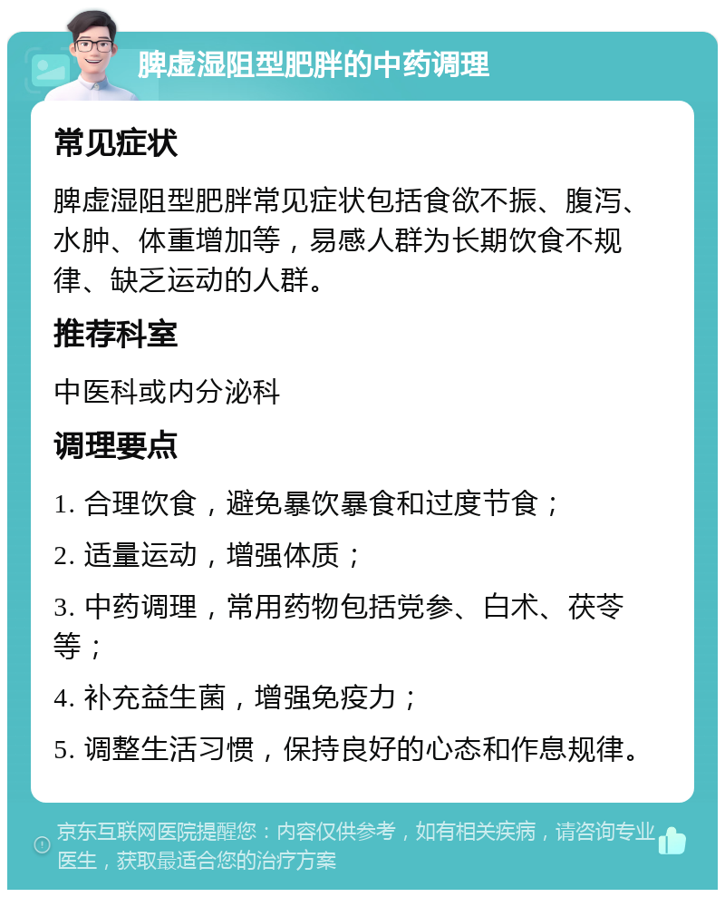 脾虚湿阻型肥胖的中药调理 常见症状 脾虚湿阻型肥胖常见症状包括食欲不振、腹泻、水肿、体重增加等，易感人群为长期饮食不规律、缺乏运动的人群。 推荐科室 中医科或内分泌科 调理要点 1. 合理饮食，避免暴饮暴食和过度节食； 2. 适量运动，增强体质； 3. 中药调理，常用药物包括党参、白术、茯苓等； 4. 补充益生菌，增强免疫力； 5. 调整生活习惯，保持良好的心态和作息规律。