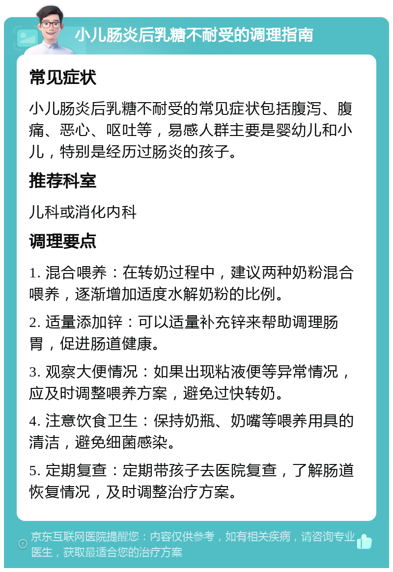 小儿肠炎后乳糖不耐受的调理指南 常见症状 小儿肠炎后乳糖不耐受的常见症状包括腹泻、腹痛、恶心、呕吐等，易感人群主要是婴幼儿和小儿，特别是经历过肠炎的孩子。 推荐科室 儿科或消化内科 调理要点 1. 混合喂养：在转奶过程中，建议两种奶粉混合喂养，逐渐增加适度水解奶粉的比例。 2. 适量添加锌：可以适量补充锌来帮助调理肠胃，促进肠道健康。 3. 观察大便情况：如果出现粘液便等异常情况，应及时调整喂养方案，避免过快转奶。 4. 注意饮食卫生：保持奶瓶、奶嘴等喂养用具的清洁，避免细菌感染。 5. 定期复查：定期带孩子去医院复查，了解肠道恢复情况，及时调整治疗方案。