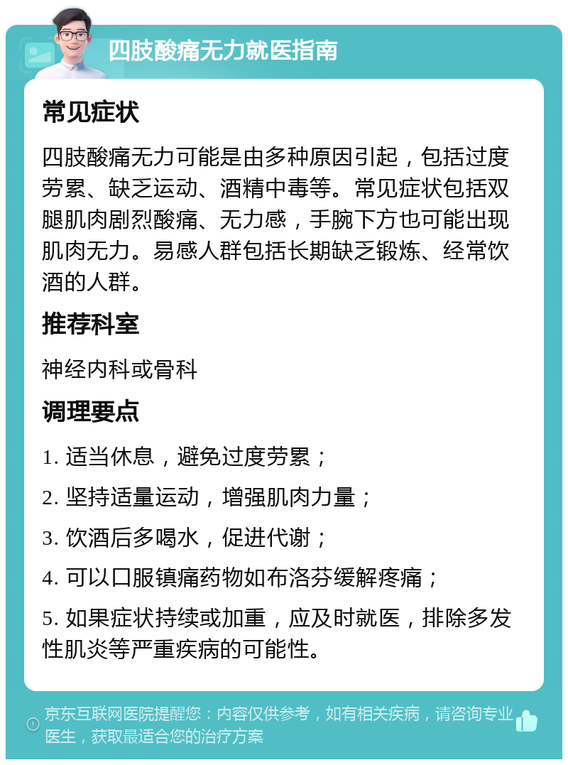 四肢酸痛无力就医指南 常见症状 四肢酸痛无力可能是由多种原因引起，包括过度劳累、缺乏运动、酒精中毒等。常见症状包括双腿肌肉剧烈酸痛、无力感，手腕下方也可能出现肌肉无力。易感人群包括长期缺乏锻炼、经常饮酒的人群。 推荐科室 神经内科或骨科 调理要点 1. 适当休息，避免过度劳累； 2. 坚持适量运动，增强肌肉力量； 3. 饮酒后多喝水，促进代谢； 4. 可以口服镇痛药物如布洛芬缓解疼痛； 5. 如果症状持续或加重，应及时就医，排除多发性肌炎等严重疾病的可能性。