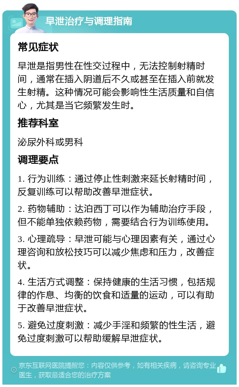 早泄治疗与调理指南 常见症状 早泄是指男性在性交过程中，无法控制射精时间，通常在插入阴道后不久或甚至在插入前就发生射精。这种情况可能会影响性生活质量和自信心，尤其是当它频繁发生时。 推荐科室 泌尿外科或男科 调理要点 1. 行为训练：通过停止性刺激来延长射精时间，反复训练可以帮助改善早泄症状。 2. 药物辅助：达泊西丁可以作为辅助治疗手段，但不能单独依赖药物，需要结合行为训练使用。 3. 心理疏导：早泄可能与心理因素有关，通过心理咨询和放松技巧可以减少焦虑和压力，改善症状。 4. 生活方式调整：保持健康的生活习惯，包括规律的作息、均衡的饮食和适量的运动，可以有助于改善早泄症状。 5. 避免过度刺激：减少手淫和频繁的性生活，避免过度刺激可以帮助缓解早泄症状。