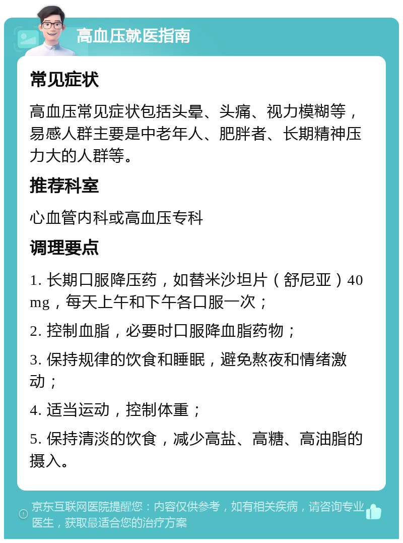 高血压就医指南 常见症状 高血压常见症状包括头晕、头痛、视力模糊等，易感人群主要是中老年人、肥胖者、长期精神压力大的人群等。 推荐科室 心血管内科或高血压专科 调理要点 1. 长期口服降压药，如替米沙坦片（舒尼亚）40mg，每天上午和下午各口服一次； 2. 控制血脂，必要时口服降血脂药物； 3. 保持规律的饮食和睡眠，避免熬夜和情绪激动； 4. 适当运动，控制体重； 5. 保持清淡的饮食，减少高盐、高糖、高油脂的摄入。