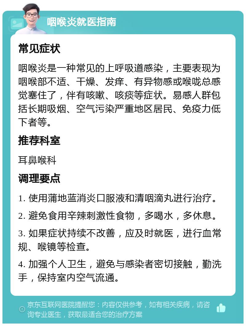 咽喉炎就医指南 常见症状 咽喉炎是一种常见的上呼吸道感染，主要表现为咽喉部不适、干燥、发痒、有异物感或喉咙总感觉塞住了，伴有咳嗽、咳痰等症状。易感人群包括长期吸烟、空气污染严重地区居民、免疫力低下者等。 推荐科室 耳鼻喉科 调理要点 1. 使用蒲地蓝消炎口服液和清咽滴丸进行治疗。 2. 避免食用辛辣刺激性食物，多喝水，多休息。 3. 如果症状持续不改善，应及时就医，进行血常规、喉镜等检查。 4. 加强个人卫生，避免与感染者密切接触，勤洗手，保持室内空气流通。