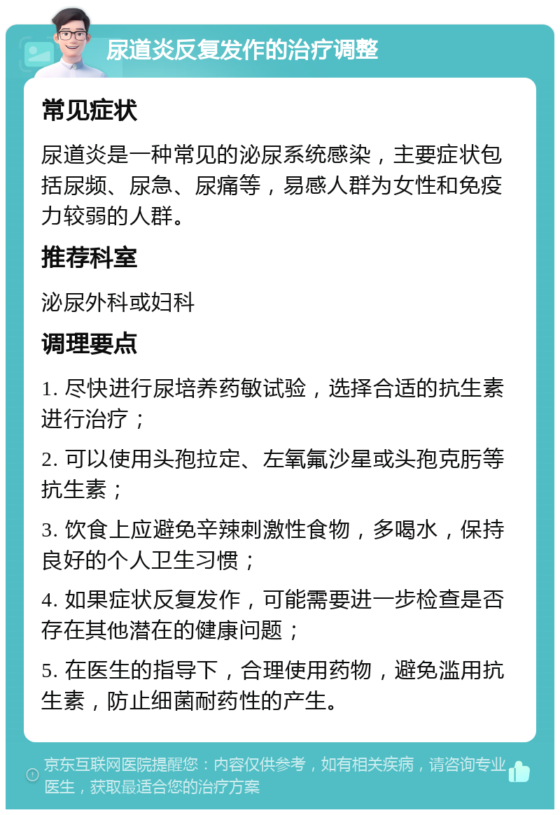 尿道炎反复发作的治疗调整 常见症状 尿道炎是一种常见的泌尿系统感染，主要症状包括尿频、尿急、尿痛等，易感人群为女性和免疫力较弱的人群。 推荐科室 泌尿外科或妇科 调理要点 1. 尽快进行尿培养药敏试验，选择合适的抗生素进行治疗； 2. 可以使用头孢拉定、左氧氟沙星或头孢克肟等抗生素； 3. 饮食上应避免辛辣刺激性食物，多喝水，保持良好的个人卫生习惯； 4. 如果症状反复发作，可能需要进一步检查是否存在其他潜在的健康问题； 5. 在医生的指导下，合理使用药物，避免滥用抗生素，防止细菌耐药性的产生。