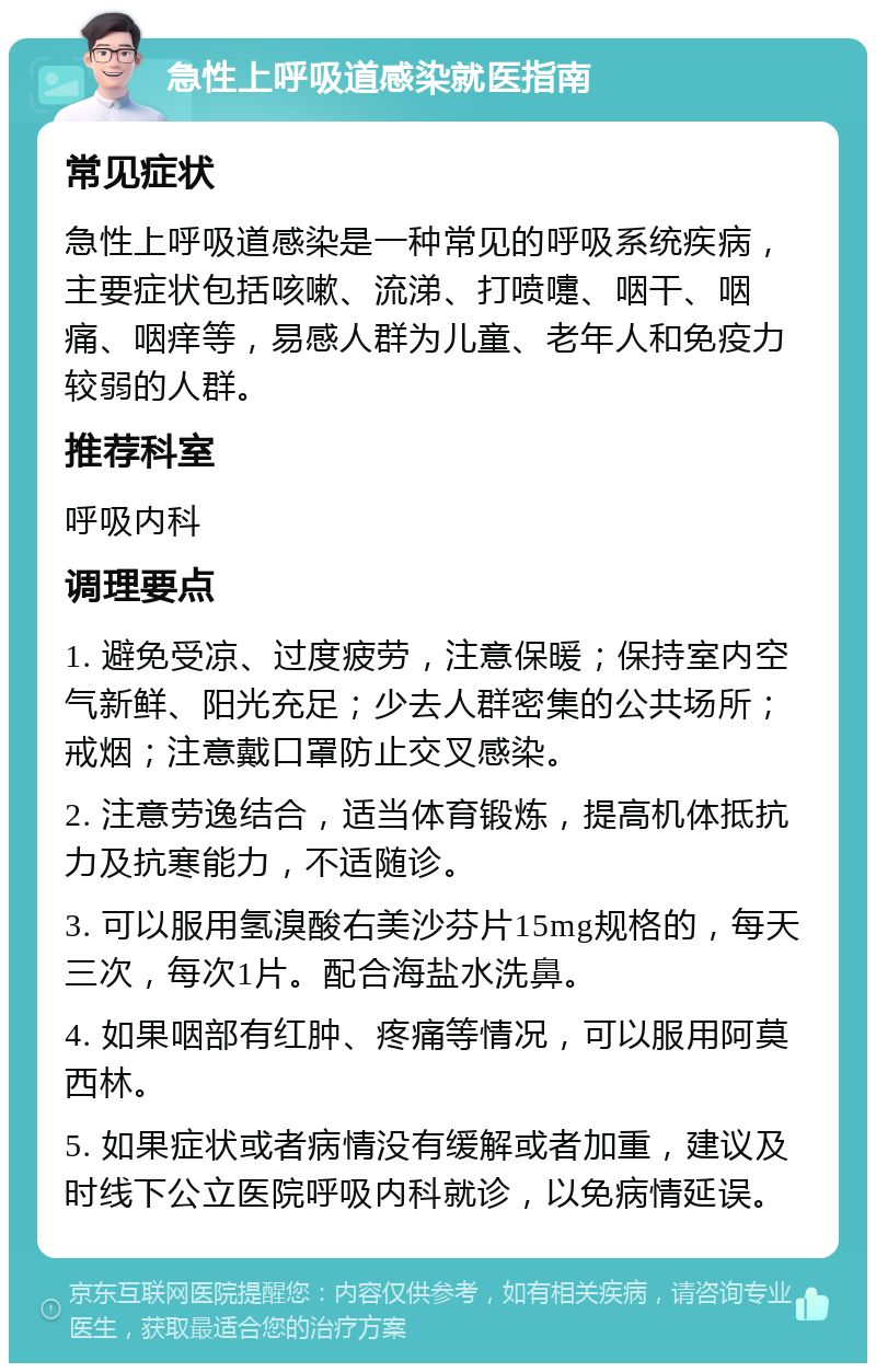 急性上呼吸道感染就医指南 常见症状 急性上呼吸道感染是一种常见的呼吸系统疾病，主要症状包括咳嗽、流涕、打喷嚏、咽干、咽痛、咽痒等，易感人群为儿童、老年人和免疫力较弱的人群。 推荐科室 呼吸内科 调理要点 1. 避免受凉、过度疲劳，注意保暖；保持室内空气新鲜、阳光充足；少去人群密集的公共场所；戒烟；注意戴口罩防止交叉感染。 2. 注意劳逸结合，适当体育锻炼，提高机体抵抗力及抗寒能力，不适随诊。 3. 可以服用氢溴酸右美沙芬片15mg规格的，每天三次，每次1片。配合海盐水洗鼻。 4. 如果咽部有红肿、疼痛等情况，可以服用阿莫西林。 5. 如果症状或者病情没有缓解或者加重，建议及时线下公立医院呼吸内科就诊，以免病情延误。