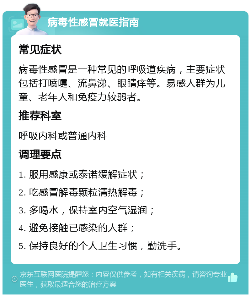 病毒性感冒就医指南 常见症状 病毒性感冒是一种常见的呼吸道疾病，主要症状包括打喷嚏、流鼻涕、眼睛痒等。易感人群为儿童、老年人和免疫力较弱者。 推荐科室 呼吸内科或普通内科 调理要点 1. 服用感康或泰诺缓解症状； 2. 吃感冒解毒颗粒清热解毒； 3. 多喝水，保持室内空气湿润； 4. 避免接触已感染的人群； 5. 保持良好的个人卫生习惯，勤洗手。