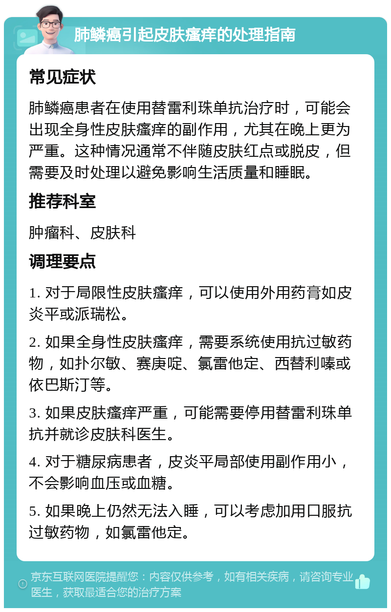 肺鳞癌引起皮肤瘙痒的处理指南 常见症状 肺鳞癌患者在使用替雷利珠单抗治疗时，可能会出现全身性皮肤瘙痒的副作用，尤其在晚上更为严重。这种情况通常不伴随皮肤红点或脱皮，但需要及时处理以避免影响生活质量和睡眠。 推荐科室 肿瘤科、皮肤科 调理要点 1. 对于局限性皮肤瘙痒，可以使用外用药膏如皮炎平或派瑞松。 2. 如果全身性皮肤瘙痒，需要系统使用抗过敏药物，如扑尔敏、赛庚啶、氯雷他定、西替利嗪或依巴斯汀等。 3. 如果皮肤瘙痒严重，可能需要停用替雷利珠单抗并就诊皮肤科医生。 4. 对于糖尿病患者，皮炎平局部使用副作用小，不会影响血压或血糖。 5. 如果晚上仍然无法入睡，可以考虑加用口服抗过敏药物，如氯雷他定。