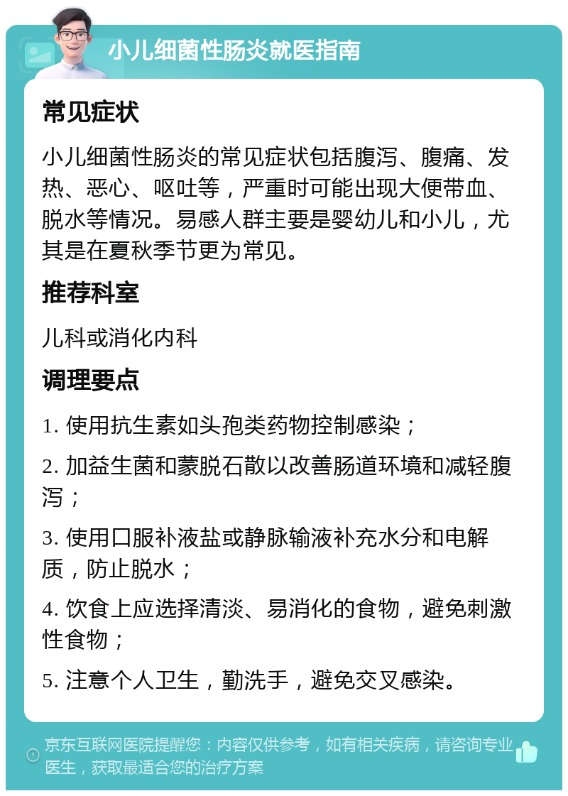 小儿细菌性肠炎就医指南 常见症状 小儿细菌性肠炎的常见症状包括腹泻、腹痛、发热、恶心、呕吐等，严重时可能出现大便带血、脱水等情况。易感人群主要是婴幼儿和小儿，尤其是在夏秋季节更为常见。 推荐科室 儿科或消化内科 调理要点 1. 使用抗生素如头孢类药物控制感染； 2. 加益生菌和蒙脱石散以改善肠道环境和减轻腹泻； 3. 使用口服补液盐或静脉输液补充水分和电解质，防止脱水； 4. 饮食上应选择清淡、易消化的食物，避免刺激性食物； 5. 注意个人卫生，勤洗手，避免交叉感染。