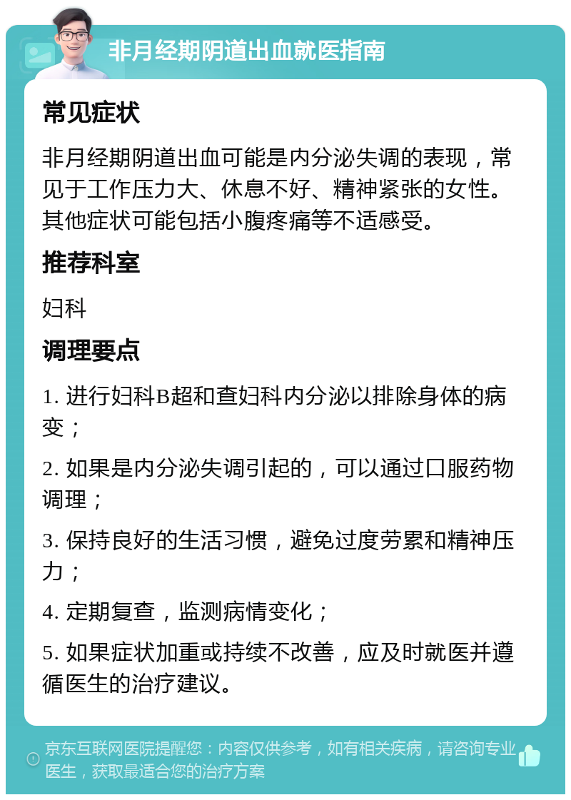 非月经期阴道出血就医指南 常见症状 非月经期阴道出血可能是内分泌失调的表现，常见于工作压力大、休息不好、精神紧张的女性。其他症状可能包括小腹疼痛等不适感受。 推荐科室 妇科 调理要点 1. 进行妇科B超和查妇科内分泌以排除身体的病变； 2. 如果是内分泌失调引起的，可以通过口服药物调理； 3. 保持良好的生活习惯，避免过度劳累和精神压力； 4. 定期复查，监测病情变化； 5. 如果症状加重或持续不改善，应及时就医并遵循医生的治疗建议。