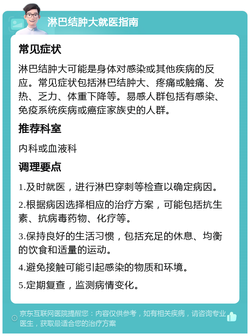 淋巴结肿大就医指南 常见症状 淋巴结肿大可能是身体对感染或其他疾病的反应。常见症状包括淋巴结肿大、疼痛或触痛、发热、乏力、体重下降等。易感人群包括有感染、免疫系统疾病或癌症家族史的人群。 推荐科室 内科或血液科 调理要点 1.及时就医，进行淋巴穿刺等检查以确定病因。 2.根据病因选择相应的治疗方案，可能包括抗生素、抗病毒药物、化疗等。 3.保持良好的生活习惯，包括充足的休息、均衡的饮食和适量的运动。 4.避免接触可能引起感染的物质和环境。 5.定期复查，监测病情变化。