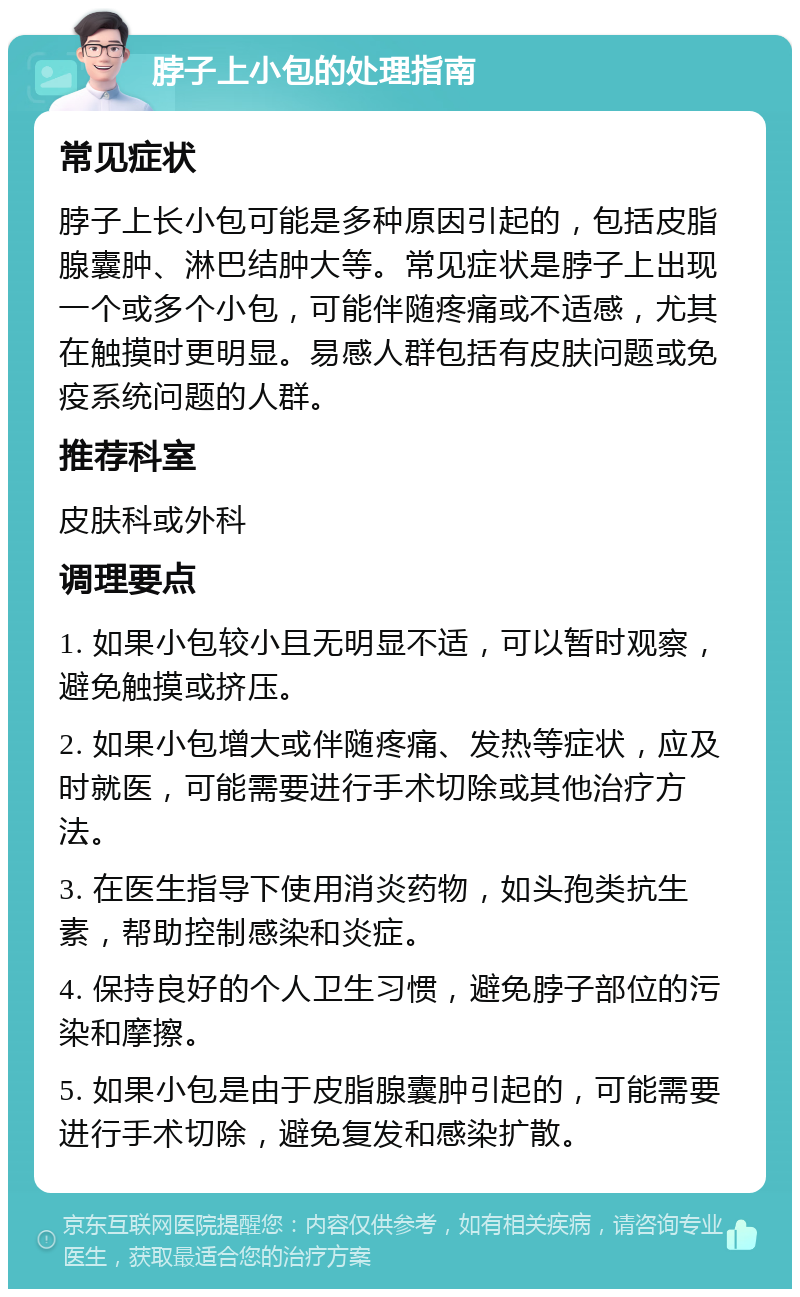 脖子上小包的处理指南 常见症状 脖子上长小包可能是多种原因引起的，包括皮脂腺囊肿、淋巴结肿大等。常见症状是脖子上出现一个或多个小包，可能伴随疼痛或不适感，尤其在触摸时更明显。易感人群包括有皮肤问题或免疫系统问题的人群。 推荐科室 皮肤科或外科 调理要点 1. 如果小包较小且无明显不适，可以暂时观察，避免触摸或挤压。 2. 如果小包增大或伴随疼痛、发热等症状，应及时就医，可能需要进行手术切除或其他治疗方法。 3. 在医生指导下使用消炎药物，如头孢类抗生素，帮助控制感染和炎症。 4. 保持良好的个人卫生习惯，避免脖子部位的污染和摩擦。 5. 如果小包是由于皮脂腺囊肿引起的，可能需要进行手术切除，避免复发和感染扩散。