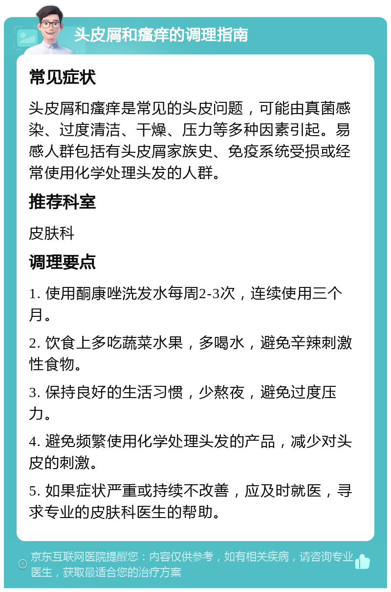 头皮屑和瘙痒的调理指南 常见症状 头皮屑和瘙痒是常见的头皮问题，可能由真菌感染、过度清洁、干燥、压力等多种因素引起。易感人群包括有头皮屑家族史、免疫系统受损或经常使用化学处理头发的人群。 推荐科室 皮肤科 调理要点 1. 使用酮康唑洗发水每周2-3次，连续使用三个月。 2. 饮食上多吃蔬菜水果，多喝水，避免辛辣刺激性食物。 3. 保持良好的生活习惯，少熬夜，避免过度压力。 4. 避免频繁使用化学处理头发的产品，减少对头皮的刺激。 5. 如果症状严重或持续不改善，应及时就医，寻求专业的皮肤科医生的帮助。