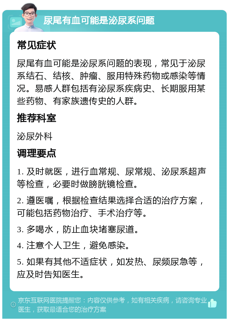 尿尾有血可能是泌尿系问题 常见症状 尿尾有血可能是泌尿系问题的表现，常见于泌尿系结石、结核、肿瘤、服用特殊药物或感染等情况。易感人群包括有泌尿系疾病史、长期服用某些药物、有家族遗传史的人群。 推荐科室 泌尿外科 调理要点 1. 及时就医，进行血常规、尿常规、泌尿系超声等检查，必要时做膀胱镜检查。 2. 遵医嘱，根据检查结果选择合适的治疗方案，可能包括药物治疗、手术治疗等。 3. 多喝水，防止血块堵塞尿道。 4. 注意个人卫生，避免感染。 5. 如果有其他不适症状，如发热、尿频尿急等，应及时告知医生。