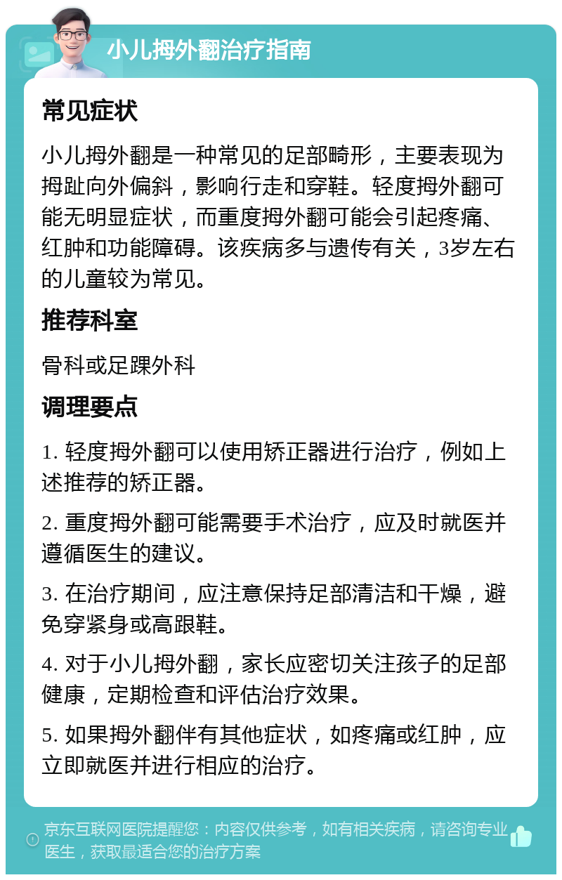 小儿拇外翻治疗指南 常见症状 小儿拇外翻是一种常见的足部畸形，主要表现为拇趾向外偏斜，影响行走和穿鞋。轻度拇外翻可能无明显症状，而重度拇外翻可能会引起疼痛、红肿和功能障碍。该疾病多与遗传有关，3岁左右的儿童较为常见。 推荐科室 骨科或足踝外科 调理要点 1. 轻度拇外翻可以使用矫正器进行治疗，例如上述推荐的矫正器。 2. 重度拇外翻可能需要手术治疗，应及时就医并遵循医生的建议。 3. 在治疗期间，应注意保持足部清洁和干燥，避免穿紧身或高跟鞋。 4. 对于小儿拇外翻，家长应密切关注孩子的足部健康，定期检查和评估治疗效果。 5. 如果拇外翻伴有其他症状，如疼痛或红肿，应立即就医并进行相应的治疗。