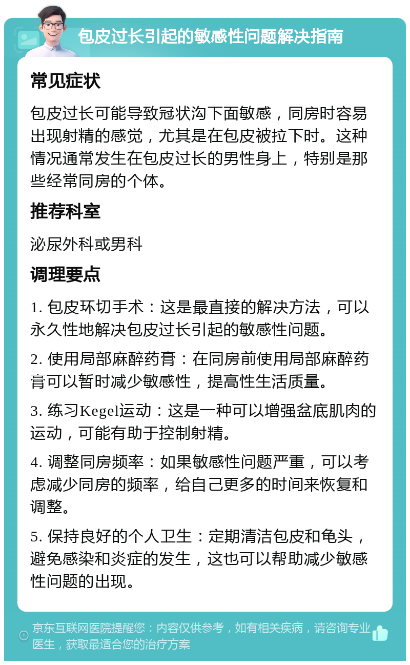 包皮过长引起的敏感性问题解决指南 常见症状 包皮过长可能导致冠状沟下面敏感，同房时容易出现射精的感觉，尤其是在包皮被拉下时。这种情况通常发生在包皮过长的男性身上，特别是那些经常同房的个体。 推荐科室 泌尿外科或男科 调理要点 1. 包皮环切手术：这是最直接的解决方法，可以永久性地解决包皮过长引起的敏感性问题。 2. 使用局部麻醉药膏：在同房前使用局部麻醉药膏可以暂时减少敏感性，提高性生活质量。 3. 练习Kegel运动：这是一种可以增强盆底肌肉的运动，可能有助于控制射精。 4. 调整同房频率：如果敏感性问题严重，可以考虑减少同房的频率，给自己更多的时间来恢复和调整。 5. 保持良好的个人卫生：定期清洁包皮和龟头，避免感染和炎症的发生，这也可以帮助减少敏感性问题的出现。