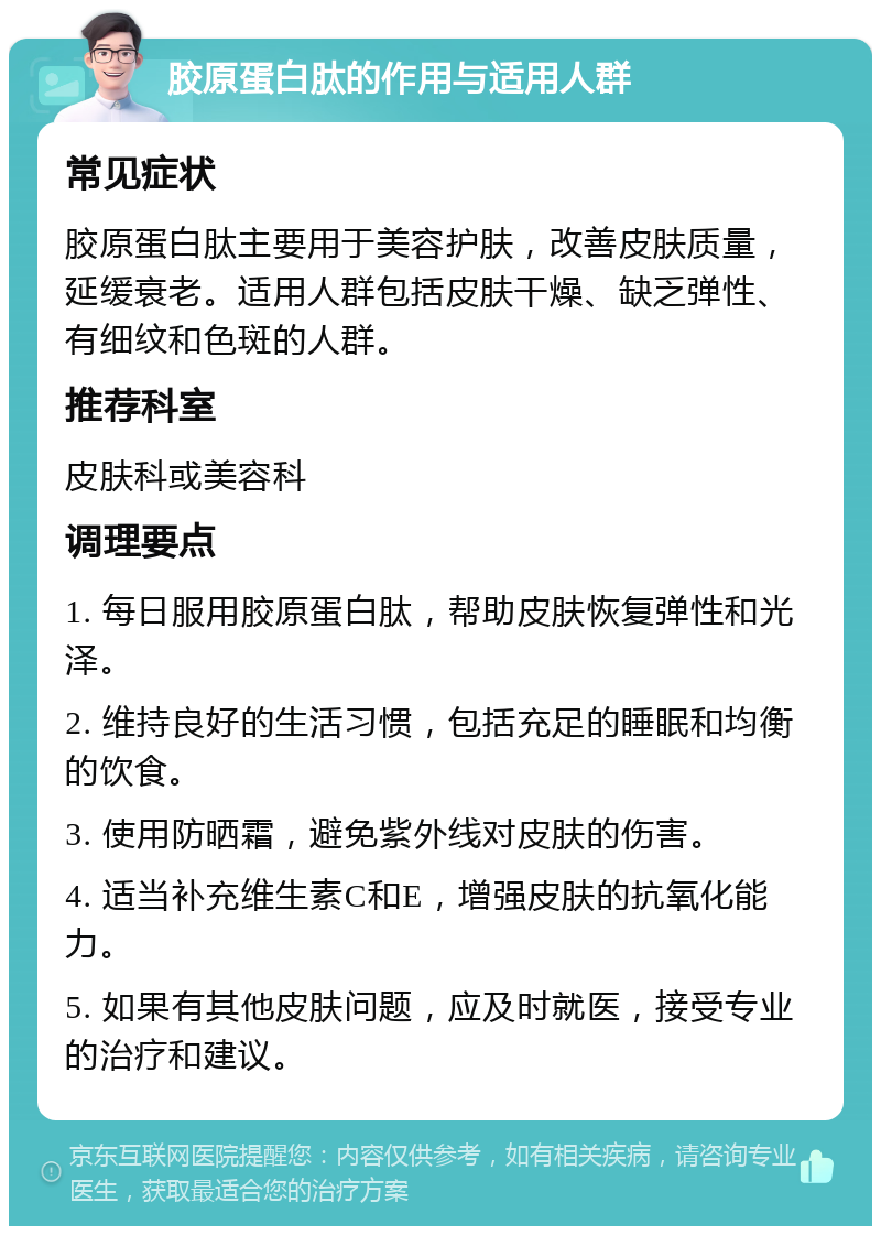 胶原蛋白肽的作用与适用人群 常见症状 胶原蛋白肽主要用于美容护肤，改善皮肤质量，延缓衰老。适用人群包括皮肤干燥、缺乏弹性、有细纹和色斑的人群。 推荐科室 皮肤科或美容科 调理要点 1. 每日服用胶原蛋白肽，帮助皮肤恢复弹性和光泽。 2. 维持良好的生活习惯，包括充足的睡眠和均衡的饮食。 3. 使用防晒霜，避免紫外线对皮肤的伤害。 4. 适当补充维生素C和E，增强皮肤的抗氧化能力。 5. 如果有其他皮肤问题，应及时就医，接受专业的治疗和建议。