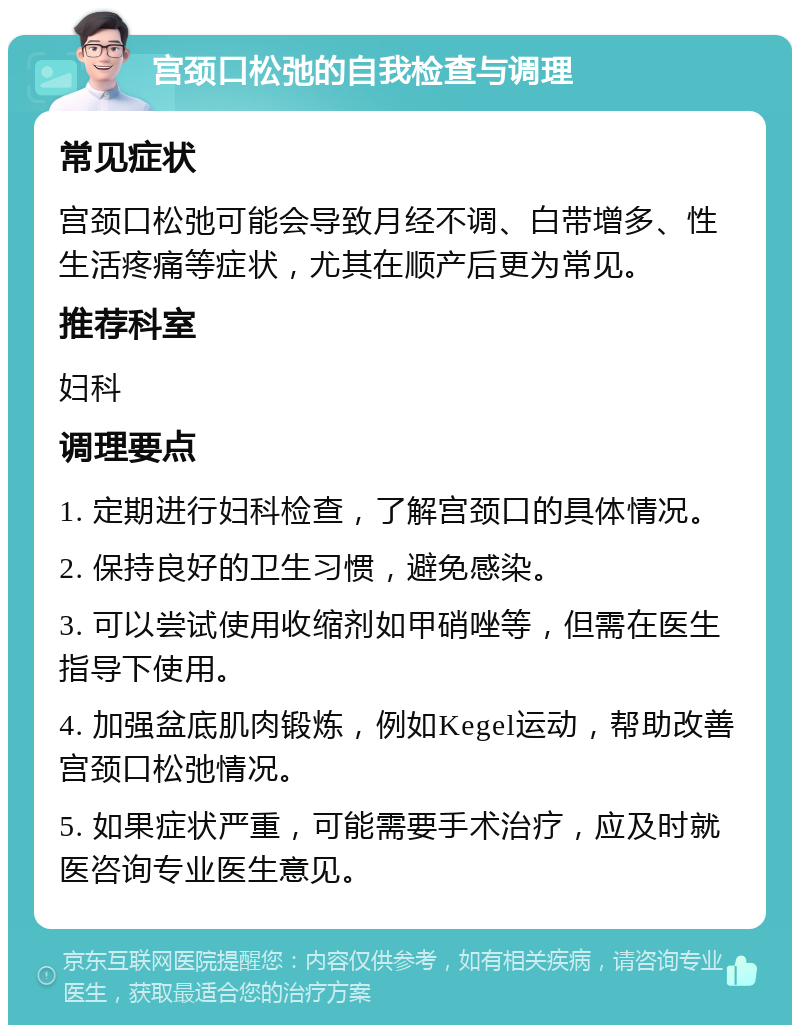 宫颈口松弛的自我检查与调理 常见症状 宫颈口松弛可能会导致月经不调、白带增多、性生活疼痛等症状，尤其在顺产后更为常见。 推荐科室 妇科 调理要点 1. 定期进行妇科检查，了解宫颈口的具体情况。 2. 保持良好的卫生习惯，避免感染。 3. 可以尝试使用收缩剂如甲硝唑等，但需在医生指导下使用。 4. 加强盆底肌肉锻炼，例如Kegel运动，帮助改善宫颈口松弛情况。 5. 如果症状严重，可能需要手术治疗，应及时就医咨询专业医生意见。