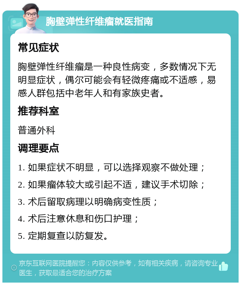 胸壁弹性纤维瘤就医指南 常见症状 胸壁弹性纤维瘤是一种良性病变，多数情况下无明显症状，偶尔可能会有轻微疼痛或不适感，易感人群包括中老年人和有家族史者。 推荐科室 普通外科 调理要点 1. 如果症状不明显，可以选择观察不做处理； 2. 如果瘤体较大或引起不适，建议手术切除； 3. 术后留取病理以明确病变性质； 4. 术后注意休息和伤口护理； 5. 定期复查以防复发。