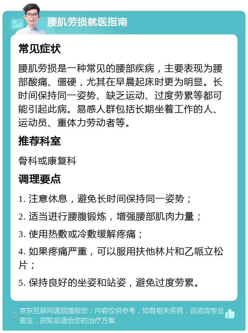 腰肌劳损就医指南 常见症状 腰肌劳损是一种常见的腰部疾病，主要表现为腰部酸痛、僵硬，尤其在早晨起床时更为明显。长时间保持同一姿势、缺乏运动、过度劳累等都可能引起此病。易感人群包括长期坐着工作的人、运动员、重体力劳动者等。 推荐科室 骨科或康复科 调理要点 1. 注意休息，避免长时间保持同一姿势； 2. 适当进行腰腹锻炼，增强腰部肌肉力量； 3. 使用热敷或冷敷缓解疼痛； 4. 如果疼痛严重，可以服用扶他林片和乙哌立松片； 5. 保持良好的坐姿和站姿，避免过度劳累。