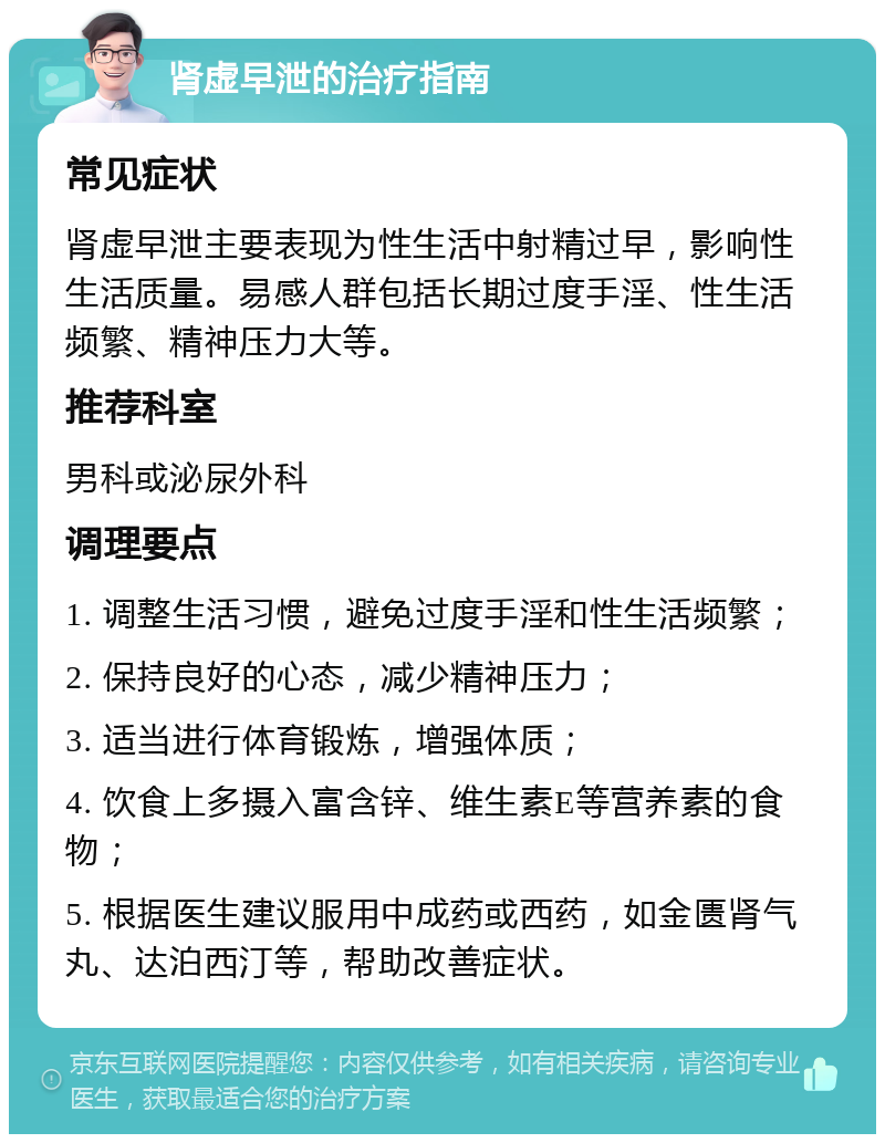 肾虚早泄的治疗指南 常见症状 肾虚早泄主要表现为性生活中射精过早，影响性生活质量。易感人群包括长期过度手淫、性生活频繁、精神压力大等。 推荐科室 男科或泌尿外科 调理要点 1. 调整生活习惯，避免过度手淫和性生活频繁； 2. 保持良好的心态，减少精神压力； 3. 适当进行体育锻炼，增强体质； 4. 饮食上多摄入富含锌、维生素E等营养素的食物； 5. 根据医生建议服用中成药或西药，如金匮肾气丸、达泊西汀等，帮助改善症状。