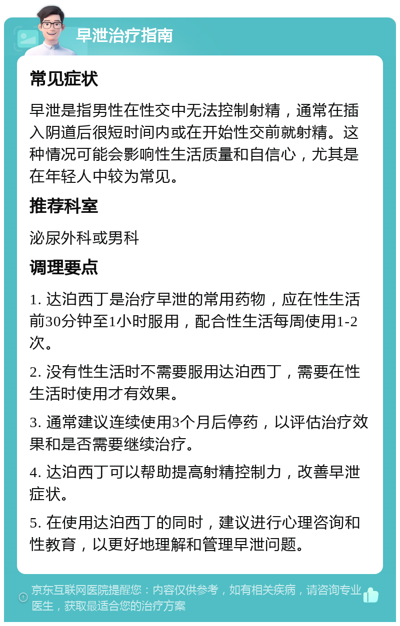 早泄治疗指南 常见症状 早泄是指男性在性交中无法控制射精，通常在插入阴道后很短时间内或在开始性交前就射精。这种情况可能会影响性生活质量和自信心，尤其是在年轻人中较为常见。 推荐科室 泌尿外科或男科 调理要点 1. 达泊西丁是治疗早泄的常用药物，应在性生活前30分钟至1小时服用，配合性生活每周使用1-2次。 2. 没有性生活时不需要服用达泊西丁，需要在性生活时使用才有效果。 3. 通常建议连续使用3个月后停药，以评估治疗效果和是否需要继续治疗。 4. 达泊西丁可以帮助提高射精控制力，改善早泄症状。 5. 在使用达泊西丁的同时，建议进行心理咨询和性教育，以更好地理解和管理早泄问题。