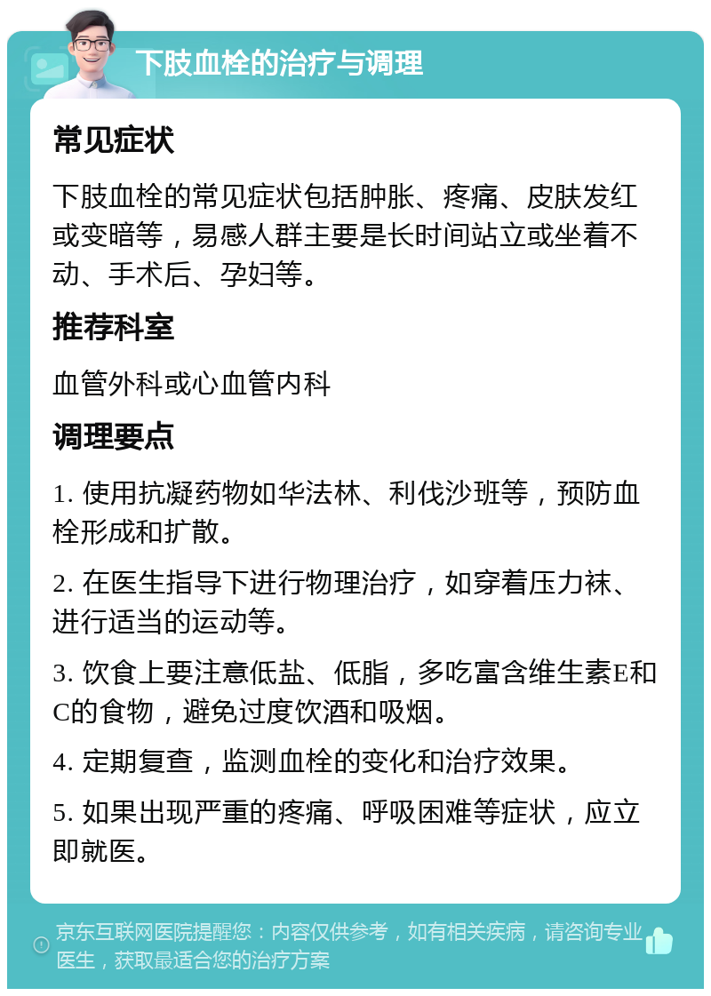 下肢血栓的治疗与调理 常见症状 下肢血栓的常见症状包括肿胀、疼痛、皮肤发红或变暗等，易感人群主要是长时间站立或坐着不动、手术后、孕妇等。 推荐科室 血管外科或心血管内科 调理要点 1. 使用抗凝药物如华法林、利伐沙班等，预防血栓形成和扩散。 2. 在医生指导下进行物理治疗，如穿着压力袜、进行适当的运动等。 3. 饮食上要注意低盐、低脂，多吃富含维生素E和C的食物，避免过度饮酒和吸烟。 4. 定期复查，监测血栓的变化和治疗效果。 5. 如果出现严重的疼痛、呼吸困难等症状，应立即就医。