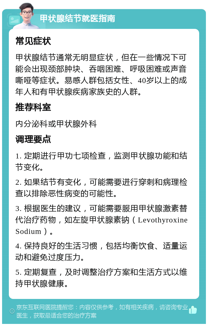 甲状腺结节就医指南 常见症状 甲状腺结节通常无明显症状，但在一些情况下可能会出现颈部肿块、吞咽困难、呼吸困难或声音嘶哑等症状。易感人群包括女性、40岁以上的成年人和有甲状腺疾病家族史的人群。 推荐科室 内分泌科或甲状腺外科 调理要点 1. 定期进行甲功七项检查，监测甲状腺功能和结节变化。 2. 如果结节有变化，可能需要进行穿刺和病理检查以排除恶性病变的可能性。 3. 根据医生的建议，可能需要服用甲状腺激素替代治疗药物，如左旋甲状腺素钠（Levothyroxine Sodium）。 4. 保持良好的生活习惯，包括均衡饮食、适量运动和避免过度压力。 5. 定期复查，及时调整治疗方案和生活方式以维持甲状腺健康。