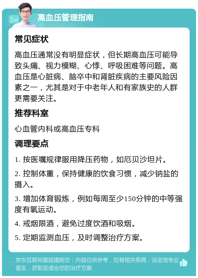 高血压管理指南 常见症状 高血压通常没有明显症状，但长期高血压可能导致头痛、视力模糊、心悸、呼吸困难等问题。高血压是心脏病、脑卒中和肾脏疾病的主要风险因素之一，尤其是对于中老年人和有家族史的人群更需要关注。 推荐科室 心血管内科或高血压专科 调理要点 1. 按医嘱规律服用降压药物，如厄贝沙坦片。 2. 控制体重，保持健康的饮食习惯，减少钠盐的摄入。 3. 增加体育锻炼，例如每周至少150分钟的中等强度有氧运动。 4. 戒烟限酒，避免过度饮酒和吸烟。 5. 定期监测血压，及时调整治疗方案。