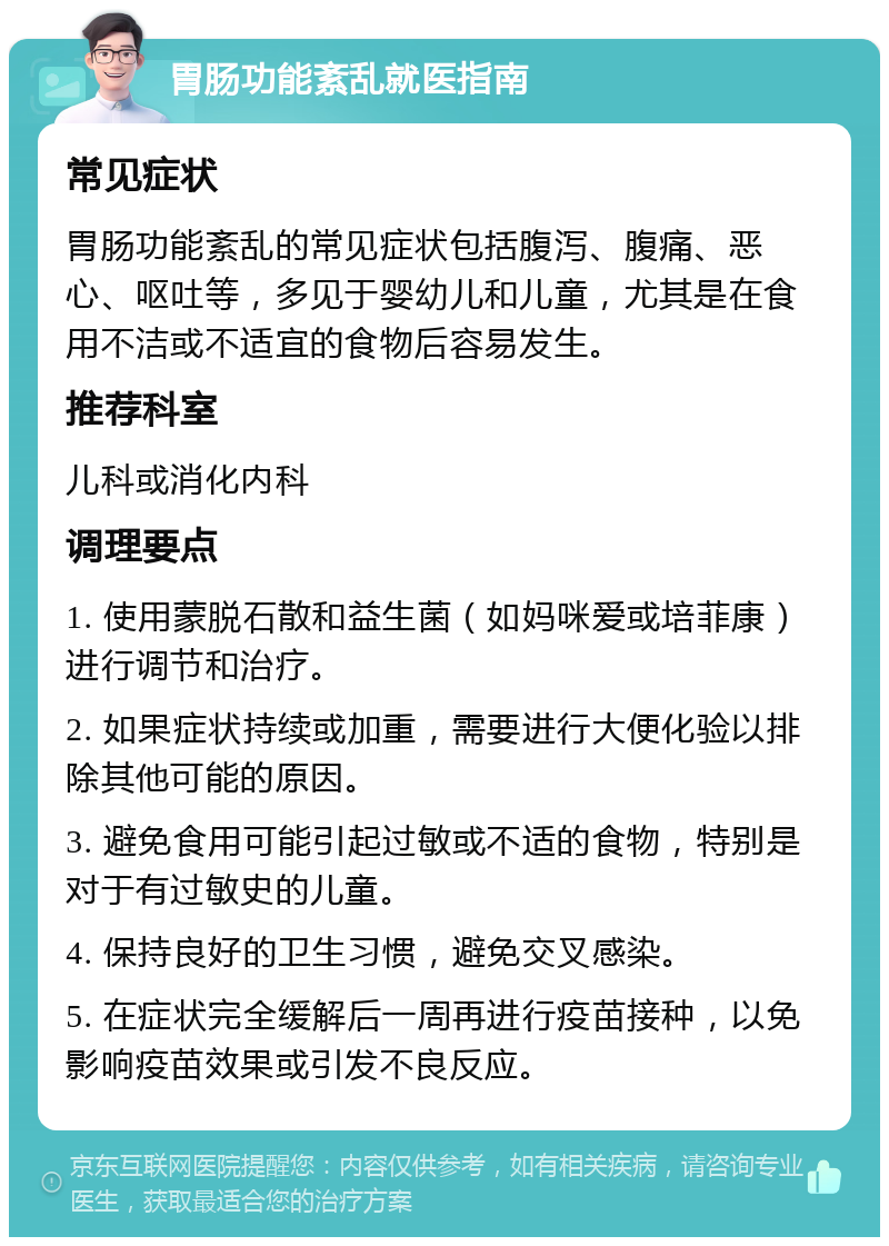 胃肠功能紊乱就医指南 常见症状 胃肠功能紊乱的常见症状包括腹泻、腹痛、恶心、呕吐等，多见于婴幼儿和儿童，尤其是在食用不洁或不适宜的食物后容易发生。 推荐科室 儿科或消化内科 调理要点 1. 使用蒙脱石散和益生菌（如妈咪爱或培菲康）进行调节和治疗。 2. 如果症状持续或加重，需要进行大便化验以排除其他可能的原因。 3. 避免食用可能引起过敏或不适的食物，特别是对于有过敏史的儿童。 4. 保持良好的卫生习惯，避免交叉感染。 5. 在症状完全缓解后一周再进行疫苗接种，以免影响疫苗效果或引发不良反应。