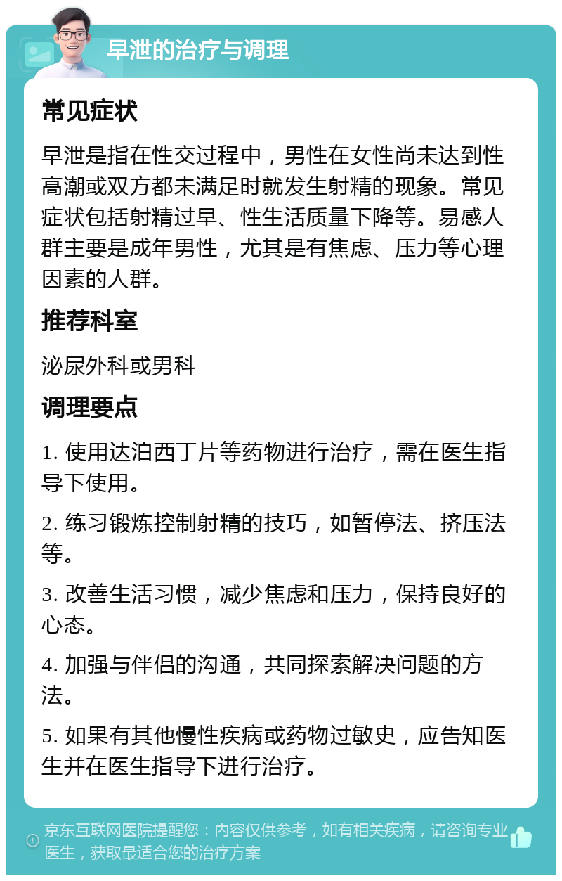 早泄的治疗与调理 常见症状 早泄是指在性交过程中，男性在女性尚未达到性高潮或双方都未满足时就发生射精的现象。常见症状包括射精过早、性生活质量下降等。易感人群主要是成年男性，尤其是有焦虑、压力等心理因素的人群。 推荐科室 泌尿外科或男科 调理要点 1. 使用达泊西丁片等药物进行治疗，需在医生指导下使用。 2. 练习锻炼控制射精的技巧，如暂停法、挤压法等。 3. 改善生活习惯，减少焦虑和压力，保持良好的心态。 4. 加强与伴侣的沟通，共同探索解决问题的方法。 5. 如果有其他慢性疾病或药物过敏史，应告知医生并在医生指导下进行治疗。