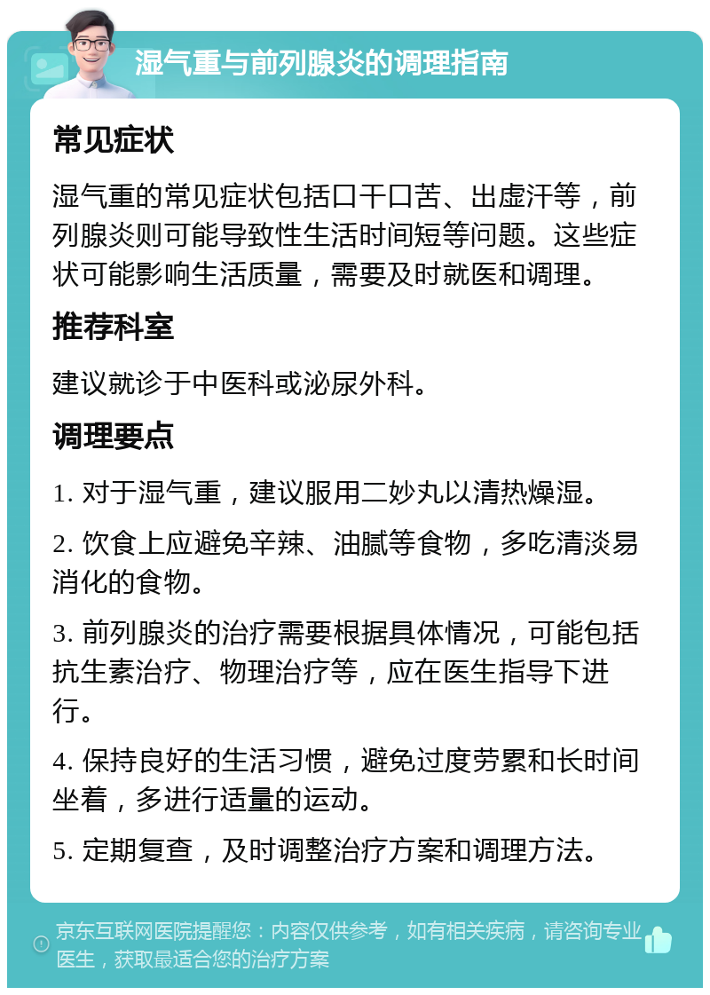 湿气重与前列腺炎的调理指南 常见症状 湿气重的常见症状包括口干口苦、出虚汗等，前列腺炎则可能导致性生活时间短等问题。这些症状可能影响生活质量，需要及时就医和调理。 推荐科室 建议就诊于中医科或泌尿外科。 调理要点 1. 对于湿气重，建议服用二妙丸以清热燥湿。 2. 饮食上应避免辛辣、油腻等食物，多吃清淡易消化的食物。 3. 前列腺炎的治疗需要根据具体情况，可能包括抗生素治疗、物理治疗等，应在医生指导下进行。 4. 保持良好的生活习惯，避免过度劳累和长时间坐着，多进行适量的运动。 5. 定期复查，及时调整治疗方案和调理方法。