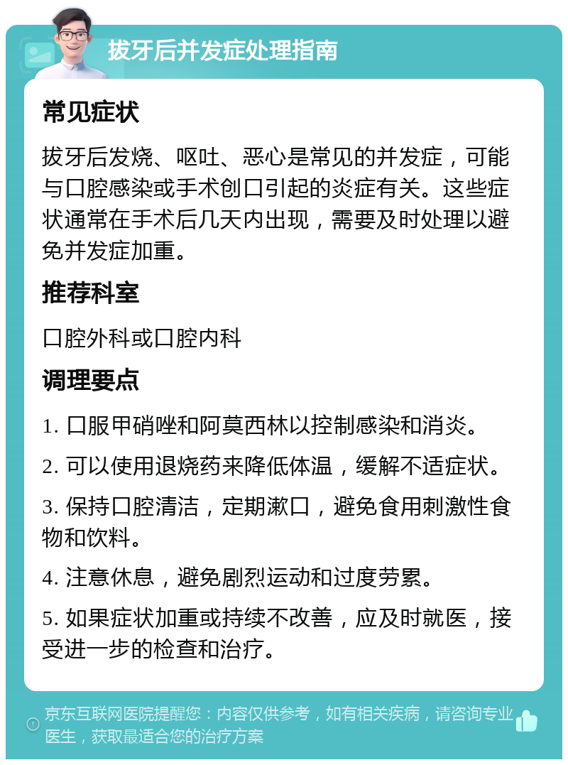 拔牙后并发症处理指南 常见症状 拔牙后发烧、呕吐、恶心是常见的并发症，可能与口腔感染或手术创口引起的炎症有关。这些症状通常在手术后几天内出现，需要及时处理以避免并发症加重。 推荐科室 口腔外科或口腔内科 调理要点 1. 口服甲硝唑和阿莫西林以控制感染和消炎。 2. 可以使用退烧药来降低体温，缓解不适症状。 3. 保持口腔清洁，定期漱口，避免食用刺激性食物和饮料。 4. 注意休息，避免剧烈运动和过度劳累。 5. 如果症状加重或持续不改善，应及时就医，接受进一步的检查和治疗。