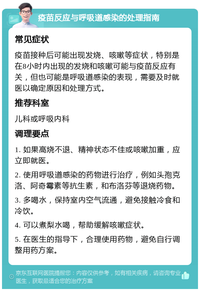 疫苗反应与呼吸道感染的处理指南 常见症状 疫苗接种后可能出现发烧、咳嗽等症状，特别是在8小时内出现的发烧和咳嗽可能与疫苗反应有关，但也可能是呼吸道感染的表现，需要及时就医以确定原因和处理方式。 推荐科室 儿科或呼吸内科 调理要点 1. 如果高烧不退、精神状态不佳或咳嗽加重，应立即就医。 2. 使用呼吸道感染的药物进行治疗，例如头孢克洛、阿奇霉素等抗生素，和布洛芬等退烧药物。 3. 多喝水，保持室内空气流通，避免接触冷食和冷饮。 4. 可以煮梨水喝，帮助缓解咳嗽症状。 5. 在医生的指导下，合理使用药物，避免自行调整用药方案。