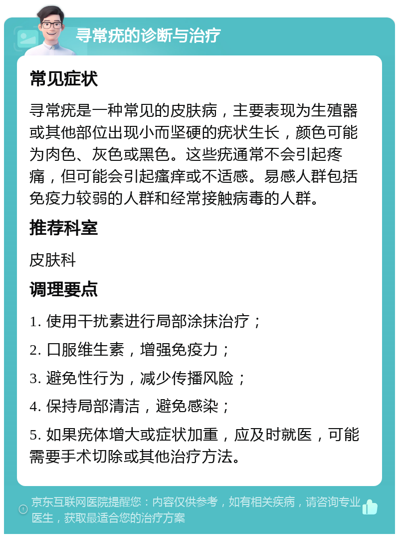 寻常疣的诊断与治疗 常见症状 寻常疣是一种常见的皮肤病，主要表现为生殖器或其他部位出现小而坚硬的疣状生长，颜色可能为肉色、灰色或黑色。这些疣通常不会引起疼痛，但可能会引起瘙痒或不适感。易感人群包括免疫力较弱的人群和经常接触病毒的人群。 推荐科室 皮肤科 调理要点 1. 使用干扰素进行局部涂抹治疗； 2. 口服维生素，增强免疫力； 3. 避免性行为，减少传播风险； 4. 保持局部清洁，避免感染； 5. 如果疣体增大或症状加重，应及时就医，可能需要手术切除或其他治疗方法。