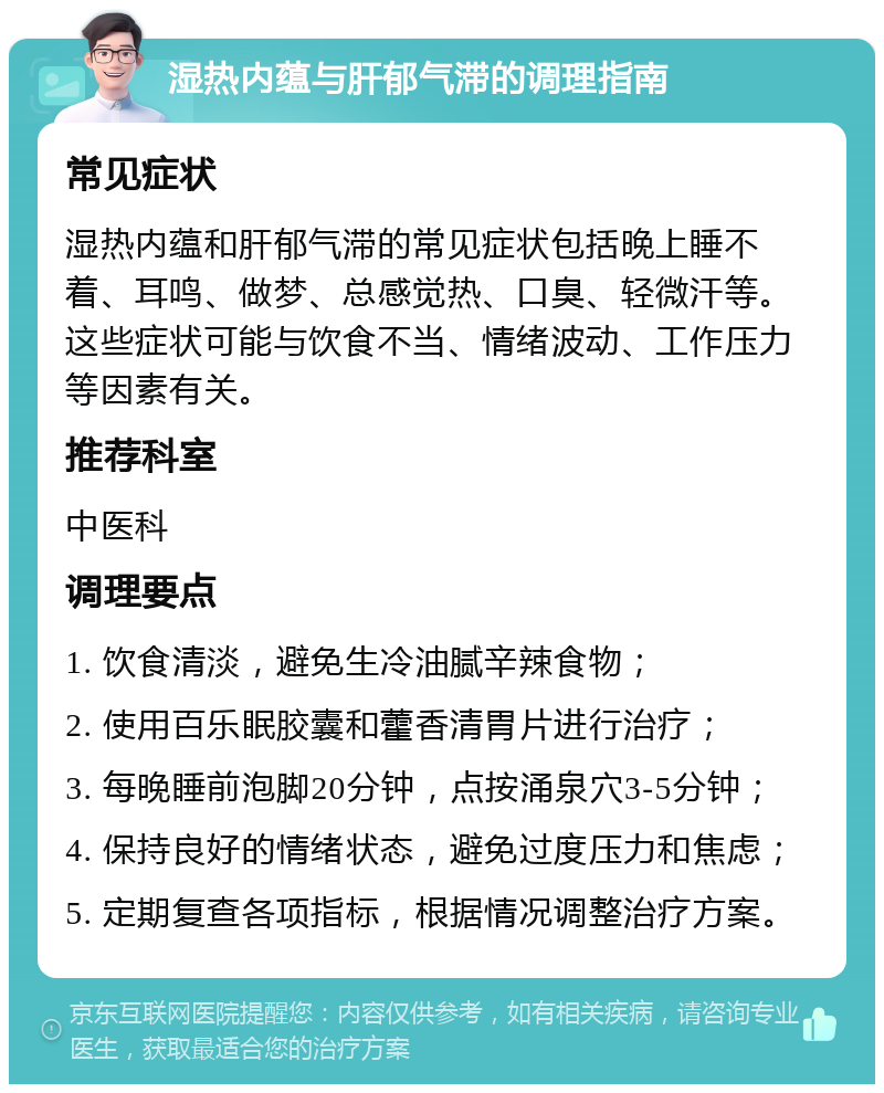 湿热内蕴与肝郁气滞的调理指南 常见症状 湿热内蕴和肝郁气滞的常见症状包括晚上睡不着、耳鸣、做梦、总感觉热、口臭、轻微汗等。这些症状可能与饮食不当、情绪波动、工作压力等因素有关。 推荐科室 中医科 调理要点 1. 饮食清淡，避免生冷油腻辛辣食物； 2. 使用百乐眠胶囊和藿香清胃片进行治疗； 3. 每晚睡前泡脚20分钟，点按涌泉穴3-5分钟； 4. 保持良好的情绪状态，避免过度压力和焦虑； 5. 定期复查各项指标，根据情况调整治疗方案。