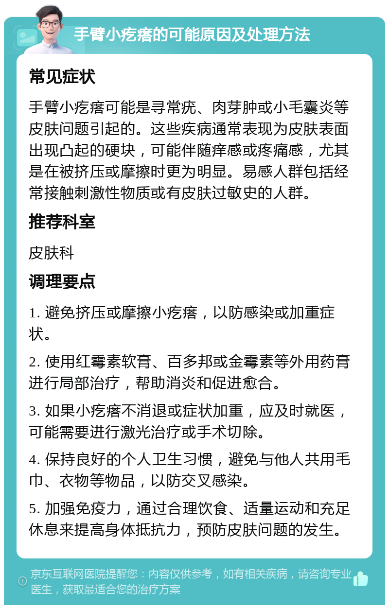 手臂小疙瘩的可能原因及处理方法 常见症状 手臂小疙瘩可能是寻常疣、肉芽肿或小毛囊炎等皮肤问题引起的。这些疾病通常表现为皮肤表面出现凸起的硬块，可能伴随痒感或疼痛感，尤其是在被挤压或摩擦时更为明显。易感人群包括经常接触刺激性物质或有皮肤过敏史的人群。 推荐科室 皮肤科 调理要点 1. 避免挤压或摩擦小疙瘩，以防感染或加重症状。 2. 使用红霉素软膏、百多邦或金霉素等外用药膏进行局部治疗，帮助消炎和促进愈合。 3. 如果小疙瘩不消退或症状加重，应及时就医，可能需要进行激光治疗或手术切除。 4. 保持良好的个人卫生习惯，避免与他人共用毛巾、衣物等物品，以防交叉感染。 5. 加强免疫力，通过合理饮食、适量运动和充足休息来提高身体抵抗力，预防皮肤问题的发生。