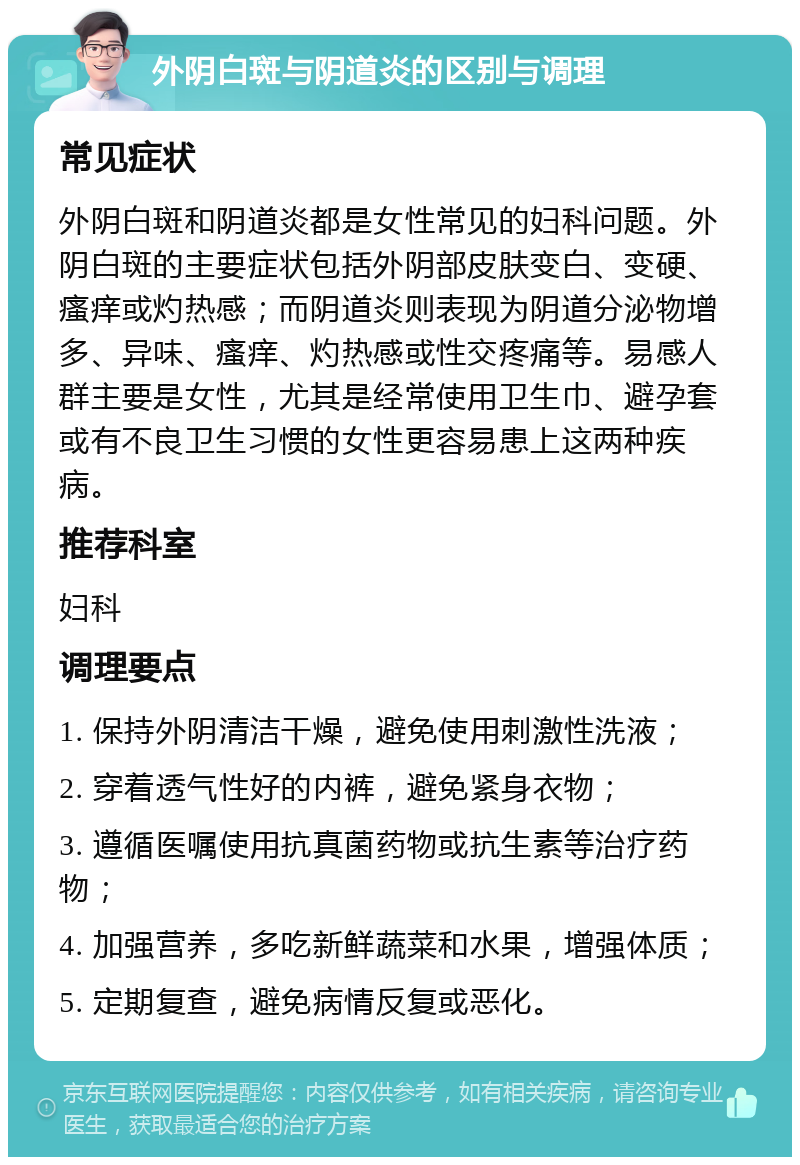 外阴白斑与阴道炎的区别与调理 常见症状 外阴白斑和阴道炎都是女性常见的妇科问题。外阴白斑的主要症状包括外阴部皮肤变白、变硬、瘙痒或灼热感；而阴道炎则表现为阴道分泌物增多、异味、瘙痒、灼热感或性交疼痛等。易感人群主要是女性，尤其是经常使用卫生巾、避孕套或有不良卫生习惯的女性更容易患上这两种疾病。 推荐科室 妇科 调理要点 1. 保持外阴清洁干燥，避免使用刺激性洗液； 2. 穿着透气性好的内裤，避免紧身衣物； 3. 遵循医嘱使用抗真菌药物或抗生素等治疗药物； 4. 加强营养，多吃新鲜蔬菜和水果，增强体质； 5. 定期复查，避免病情反复或恶化。