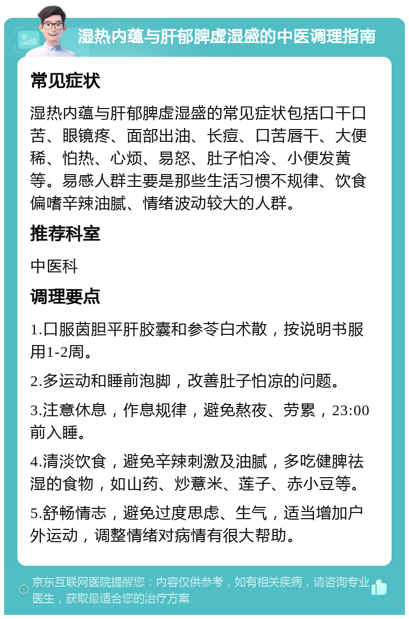 湿热内蕴与肝郁脾虚湿盛的中医调理指南 常见症状 湿热内蕴与肝郁脾虚湿盛的常见症状包括口干口苦、眼镜疼、面部出油、长痘、口苦唇干、大便稀、怕热、心烦、易怒、肚子怕冷、小便发黄等。易感人群主要是那些生活习惯不规律、饮食偏嗜辛辣油腻、情绪波动较大的人群。 推荐科室 中医科 调理要点 1.口服茵胆平肝胶囊和参苓白术散，按说明书服用1-2周。 2.多运动和睡前泡脚，改善肚子怕凉的问题。 3.注意休息，作息规律，避免熬夜、劳累，23:00前入睡。 4.清淡饮食，避免辛辣刺激及油腻，多吃健脾祛湿的食物，如山药、炒薏米、莲子、赤小豆等。 5.舒畅情志，避免过度思虑、生气，适当增加户外运动，调整情绪对病情有很大帮助。