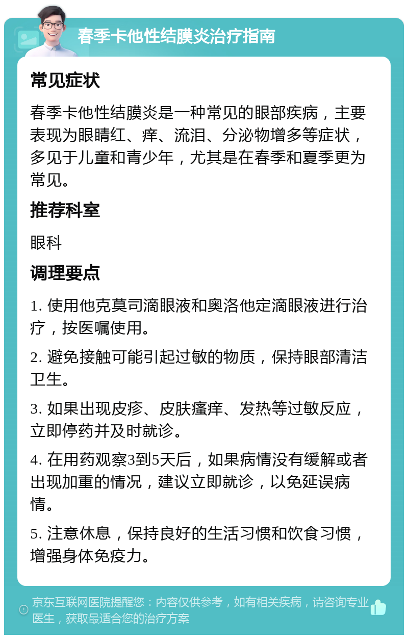 春季卡他性结膜炎治疗指南 常见症状 春季卡他性结膜炎是一种常见的眼部疾病，主要表现为眼睛红、痒、流泪、分泌物增多等症状，多见于儿童和青少年，尤其是在春季和夏季更为常见。 推荐科室 眼科 调理要点 1. 使用他克莫司滴眼液和奥洛他定滴眼液进行治疗，按医嘱使用。 2. 避免接触可能引起过敏的物质，保持眼部清洁卫生。 3. 如果出现皮疹、皮肤瘙痒、发热等过敏反应，立即停药并及时就诊。 4. 在用药观察3到5天后，如果病情没有缓解或者出现加重的情况，建议立即就诊，以免延误病情。 5. 注意休息，保持良好的生活习惯和饮食习惯，增强身体免疫力。