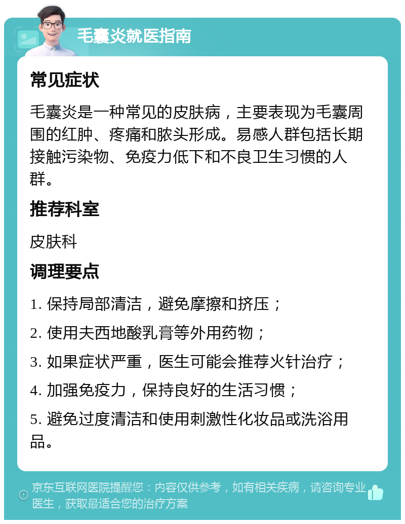 毛囊炎就医指南 常见症状 毛囊炎是一种常见的皮肤病，主要表现为毛囊周围的红肿、疼痛和脓头形成。易感人群包括长期接触污染物、免疫力低下和不良卫生习惯的人群。 推荐科室 皮肤科 调理要点 1. 保持局部清洁，避免摩擦和挤压； 2. 使用夫西地酸乳膏等外用药物； 3. 如果症状严重，医生可能会推荐火针治疗； 4. 加强免疫力，保持良好的生活习惯； 5. 避免过度清洁和使用刺激性化妆品或洗浴用品。