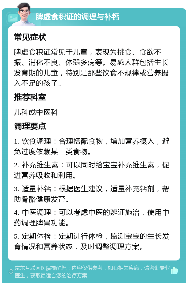 脾虚食积证的调理与补钙 常见症状 脾虚食积证常见于儿童，表现为挑食、食欲不振、消化不良、体弱多病等。易感人群包括生长发育期的儿童，特别是那些饮食不规律或营养摄入不足的孩子。 推荐科室 儿科或中医科 调理要点 1. 饮食调理：合理搭配食物，增加营养摄入，避免过度依赖某一类食物。 2. 补充维生素：可以同时给宝宝补充维生素，促进营养吸收和利用。 3. 适量补钙：根据医生建议，适量补充钙剂，帮助骨骼健康发育。 4. 中医调理：可以考虑中医的辨证施治，使用中药调理脾胃功能。 5. 定期体检：定期进行体检，监测宝宝的生长发育情况和营养状态，及时调整调理方案。