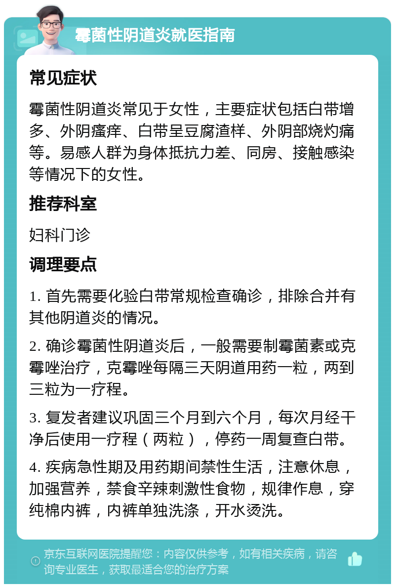 霉菌性阴道炎就医指南 常见症状 霉菌性阴道炎常见于女性，主要症状包括白带增多、外阴瘙痒、白带呈豆腐渣样、外阴部烧灼痛等。易感人群为身体抵抗力差、同房、接触感染等情况下的女性。 推荐科室 妇科门诊 调理要点 1. 首先需要化验白带常规检查确诊，排除合并有其他阴道炎的情况。 2. 确诊霉菌性阴道炎后，一般需要制霉菌素或克霉唑治疗，克霉唑每隔三天阴道用药一粒，两到三粒为一疗程。 3. 复发者建议巩固三个月到六个月，每次月经干净后使用一疗程（两粒），停药一周复查白带。 4. 疾病急性期及用药期间禁性生活，注意休息，加强营养，禁食辛辣刺激性食物，规律作息，穿纯棉内裤，内裤单独洗涤，开水烫洗。