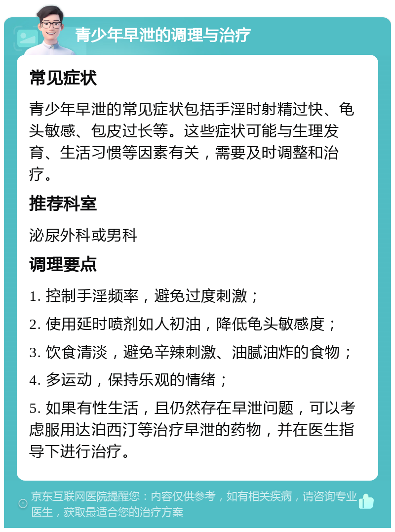 青少年早泄的调理与治疗 常见症状 青少年早泄的常见症状包括手淫时射精过快、龟头敏感、包皮过长等。这些症状可能与生理发育、生活习惯等因素有关，需要及时调整和治疗。 推荐科室 泌尿外科或男科 调理要点 1. 控制手淫频率，避免过度刺激； 2. 使用延时喷剂如人初油，降低龟头敏感度； 3. 饮食清淡，避免辛辣刺激、油腻油炸的食物； 4. 多运动，保持乐观的情绪； 5. 如果有性生活，且仍然存在早泄问题，可以考虑服用达泊西汀等治疗早泄的药物，并在医生指导下进行治疗。