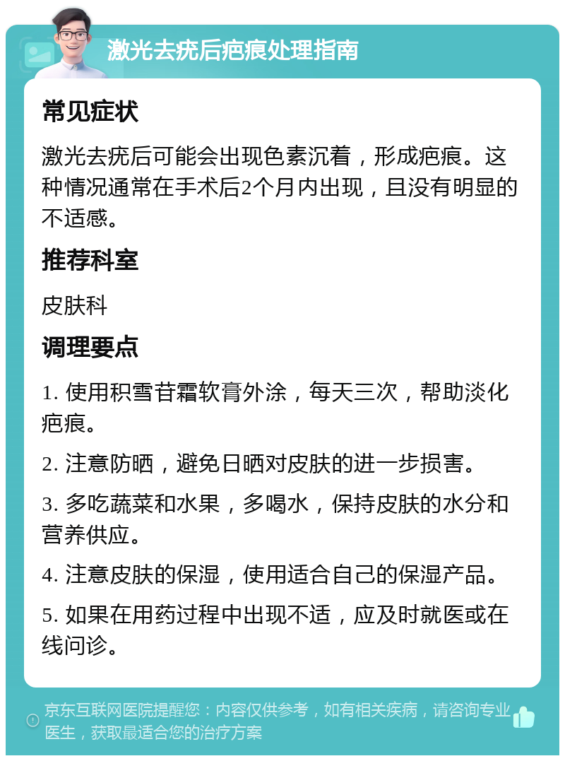 激光去疣后疤痕处理指南 常见症状 激光去疣后可能会出现色素沉着，形成疤痕。这种情况通常在手术后2个月内出现，且没有明显的不适感。 推荐科室 皮肤科 调理要点 1. 使用积雪苷霜软膏外涂，每天三次，帮助淡化疤痕。 2. 注意防晒，避免日晒对皮肤的进一步损害。 3. 多吃蔬菜和水果，多喝水，保持皮肤的水分和营养供应。 4. 注意皮肤的保湿，使用适合自己的保湿产品。 5. 如果在用药过程中出现不适，应及时就医或在线问诊。