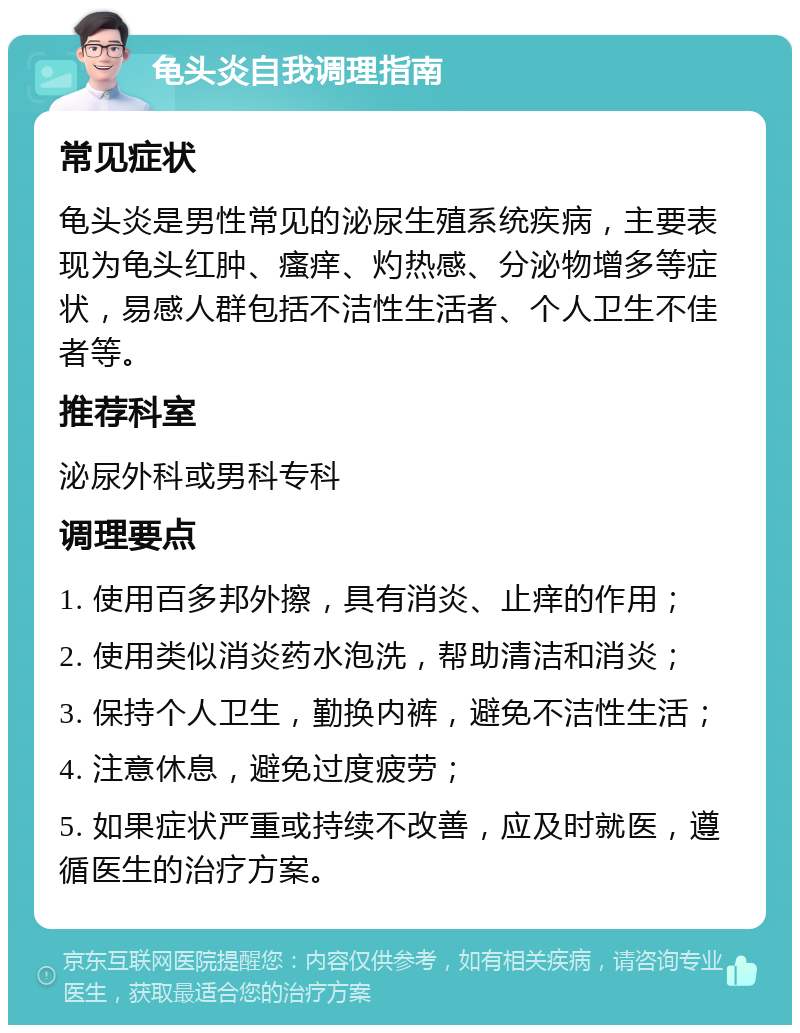 龟头炎自我调理指南 常见症状 龟头炎是男性常见的泌尿生殖系统疾病，主要表现为龟头红肿、瘙痒、灼热感、分泌物增多等症状，易感人群包括不洁性生活者、个人卫生不佳者等。 推荐科室 泌尿外科或男科专科 调理要点 1. 使用百多邦外擦，具有消炎、止痒的作用； 2. 使用类似消炎药水泡洗，帮助清洁和消炎； 3. 保持个人卫生，勤换内裤，避免不洁性生活； 4. 注意休息，避免过度疲劳； 5. 如果症状严重或持续不改善，应及时就医，遵循医生的治疗方案。