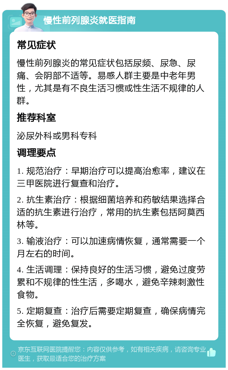 慢性前列腺炎就医指南 常见症状 慢性前列腺炎的常见症状包括尿频、尿急、尿痛、会阴部不适等。易感人群主要是中老年男性，尤其是有不良生活习惯或性生活不规律的人群。 推荐科室 泌尿外科或男科专科 调理要点 1. 规范治疗：早期治疗可以提高治愈率，建议在三甲医院进行复查和治疗。 2. 抗生素治疗：根据细菌培养和药敏结果选择合适的抗生素进行治疗，常用的抗生素包括阿莫西林等。 3. 输液治疗：可以加速病情恢复，通常需要一个月左右的时间。 4. 生活调理：保持良好的生活习惯，避免过度劳累和不规律的性生活，多喝水，避免辛辣刺激性食物。 5. 定期复查：治疗后需要定期复查，确保病情完全恢复，避免复发。