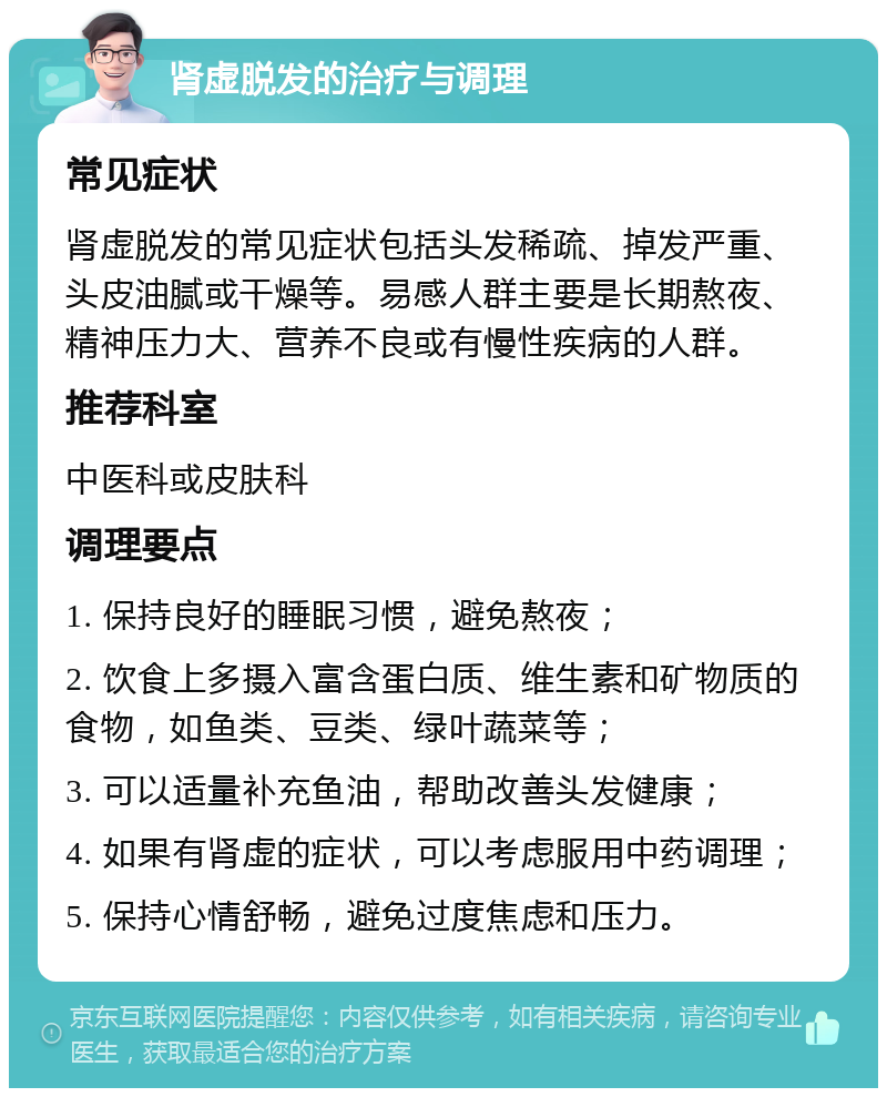 肾虚脱发的治疗与调理 常见症状 肾虚脱发的常见症状包括头发稀疏、掉发严重、头皮油腻或干燥等。易感人群主要是长期熬夜、精神压力大、营养不良或有慢性疾病的人群。 推荐科室 中医科或皮肤科 调理要点 1. 保持良好的睡眠习惯，避免熬夜； 2. 饮食上多摄入富含蛋白质、维生素和矿物质的食物，如鱼类、豆类、绿叶蔬菜等； 3. 可以适量补充鱼油，帮助改善头发健康； 4. 如果有肾虚的症状，可以考虑服用中药调理； 5. 保持心情舒畅，避免过度焦虑和压力。