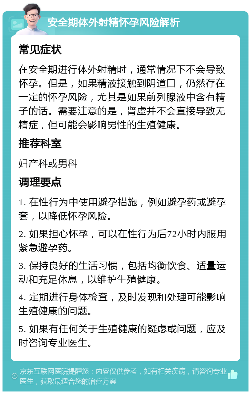 安全期体外射精怀孕风险解析 常见症状 在安全期进行体外射精时，通常情况下不会导致怀孕。但是，如果精液接触到阴道口，仍然存在一定的怀孕风险，尤其是如果前列腺液中含有精子的话。需要注意的是，肾虚并不会直接导致无精症，但可能会影响男性的生殖健康。 推荐科室 妇产科或男科 调理要点 1. 在性行为中使用避孕措施，例如避孕药或避孕套，以降低怀孕风险。 2. 如果担心怀孕，可以在性行为后72小时内服用紧急避孕药。 3. 保持良好的生活习惯，包括均衡饮食、适量运动和充足休息，以维护生殖健康。 4. 定期进行身体检查，及时发现和处理可能影响生殖健康的问题。 5. 如果有任何关于生殖健康的疑虑或问题，应及时咨询专业医生。